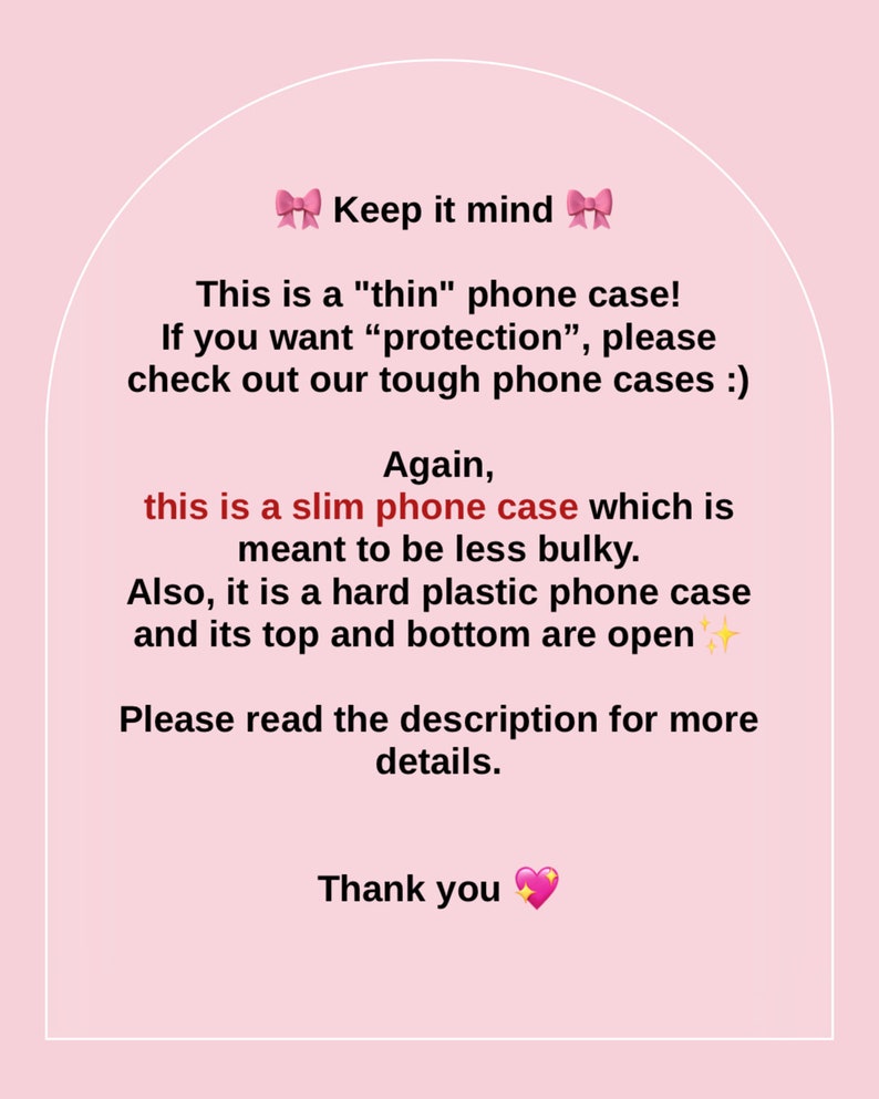 May include: Text on a pink background with a pink bow on each side of the text "Keep it mind". The text reads: "This is a "thin" phone case! If you want "protection", please check out our tough phone cases :) Again, this is a slim phone case which is meant to be less bulky. Also, it is a hard plastic phone case and its top and bottom are open. Please read the description for more details. Thank you"