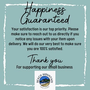 May include: A teal blue background with white text that reads "Happiness Guaranteed". Below the text is a message that reads "Your satisfaction is our top priority. Please make sure to reach out to us directly if you notice any issues with your item upon delivery. We will do our very best to make sure you are 100% satisfied. Thank you for supporting our small business." Below the message is a logo that reads "Beach Mountain Print Studio".