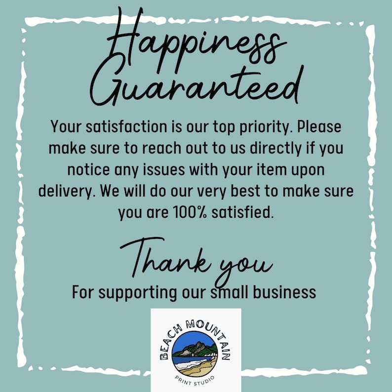 May include: A teal blue background with white text that reads "Happiness Guaranteed". Below the text is a message that reads "Your satisfaction is our top priority. Please make sure to reach out to us directly if you notice any issues with your item upon delivery. We will do our very best to make sure you are 100% satisfied. Thank you for supporting our small business." Below the message is a logo that reads "Beach Mountain Print Studio".