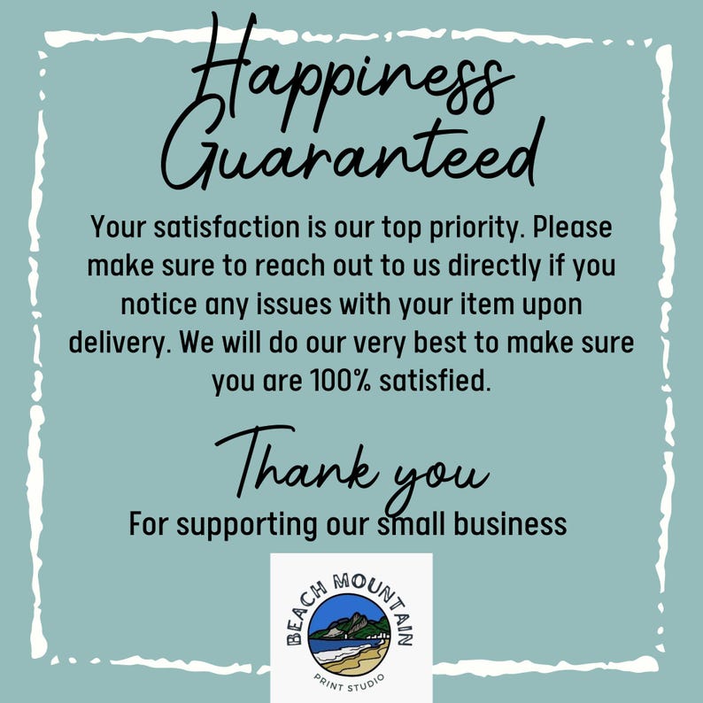 Puede incluir: Un fondo azul verdoso con texto blanco que dice "Happiness Guaranteed". El texto contin&uacute;a con "Su satisfacci&oacute;n es nuestra m&aacute;xima prioridad. Por favor, p&oacute;ngase en contacto con nosotros directamente si observa alg&uacute;n problema con su art&iacute;culo en el momento de la entrega. Haremos todo lo posible para asegurarnos de que est&eacute; 100% satisfecho. Gracias por apoyar nuestro peque&ntilde;o negocio." Un logotipo en la parte inferior de la imagen que dice "Beach Mountain Print Studio".