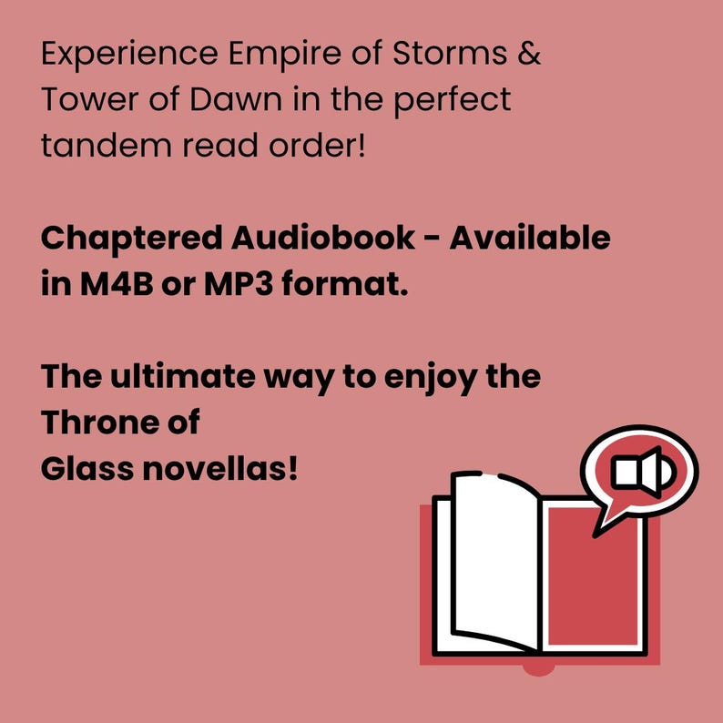 May include: A graphic with text promoting an audiobook of the Throne of Glass novellas. The text reads "Experience Empire of Storms & Tower of Dawn in the perfect tandem read order!" and "Chaptered Audiobook - Available in M4B or MP3 format."