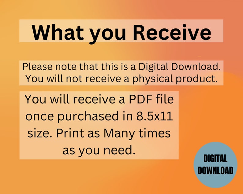 May include: A digital download notice with an orange and yellow gradient background. The text reads "What you Receive" and explains that the purchase is a digital download, not a physical product. It also states that the buyer will receive a PDF file in 8.5x11 size, which can be printed as many times as needed. A blue circle with the text "DIGITAL DOWNLOAD" is in the bottom right corner.