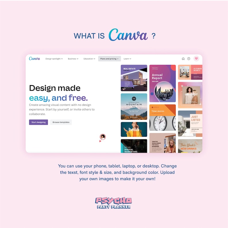 May include: A screenshot of the Canva website, showing the homepage with the text "WHAT IS Canva?" and a tagline that reads "Design made easy, and free." The homepage features a grid of colorful images, including a real estate listing, an annual report, a mountain scene, a clock, and a "Just Listed" sign. The text "You can use your phone, tablet, laptop, or desktop. Change the text, font style & size, and background color. Upload your own images to make it your own!" is displayed below the grid of images. The text "PSYCHO PARTY PLANNER" is displayed at the bottom of the screen.