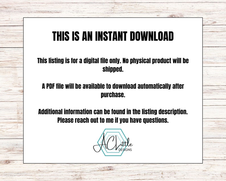 May include: Text on a white background that reads "This is an instant download. This listing is for a digital file only. No physical product will be shipped. A PDF file will be available to download automatically after purchase. Additional information can be found in the listing description. Please reach out to me if you have questions."  The text is in black font. Below the text is a logo that reads "Achittle Designs".