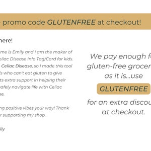 May include: A text-based image with a gold background and the text "Use promo code GLUTENFREE at checkout!"  The text below the gold bar reads "Hi, there! My name is Emily and I am the maker of this Celiac Disease Info Tag/Card for kids. I have Celiac Disease, so I made this tool for kids who can't eat gluten to give parents extra support in helping their child safely navigate life with Celiac Disease. Sending positive vibes your way! Thank you for supporting my shop. Emily"  The text on the right side of the image reads "We pay enough for gluten-free groceries as it is...use GLUTENFREE for an extra discount at checkout."
