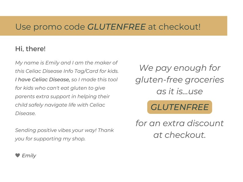 May include: A text-based image with a gold background and the text "Use promo code GLUTENFREE at checkout!"  The text below the gold bar reads "Hi, there! My name is Emily and I am the maker of this Celiac Disease Info Tag/Card for kids. I have Celiac Disease, so I made this tool for kids who can't eat gluten to give parents extra support in helping their child safely navigate life with Celiac Disease. Sending positive vibes your way! Thank you for supporting my shop. Emily"  The text on the right side of the image reads "We pay enough for gluten-free groceries as it is...use GLUTENFREE for an extra discount at checkout."