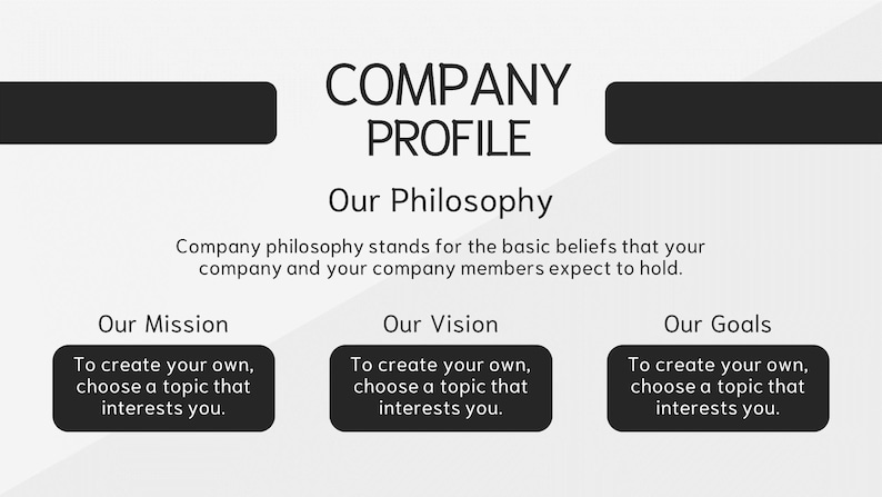 May include: A black and white graphic with the text "COMPANY PROFILE" at the top. The text "Our Philosophy" is below the title. The text "Company philosophy stands for the basic beliefs that your company and your company members expect to hold." is below the heading. The text "Our Mission", "Our Vision", and "Our Goals" are in three separate boxes below the text. Each box contains the text "To create your own, choose a topic that interests you."