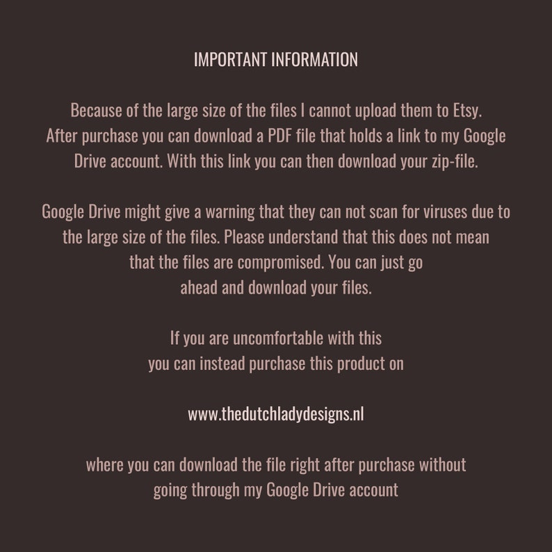 May include: Important information about downloading large files from Etsy. After purchase, you will receive a PDF file with a link to a Google Drive account where you can download the files. Google Drive may issue a warning about not being able to scan for viruses due to the file size, but this does not mean the files are compromised. You can also purchase the product directly from the website listed, www.thedutchladydesigns.nl, to download the files without using Google Drive.