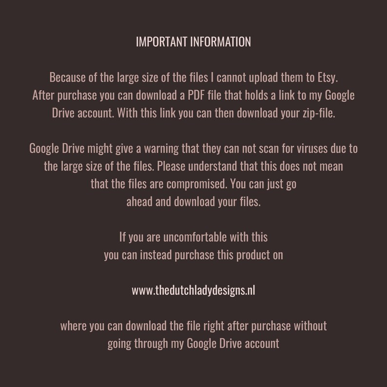 May include: Important information about downloading large files from Etsy. After purchase, you will receive a PDF file with a link to a Google Drive account where you can download the files. Google Drive may issue a warning about not being able to scan for viruses due to the file size, but this does not mean the files are compromised. You can also purchase the product directly from the website listed, www.thedutchladydesigns.nl, to download the files without using Google Drive.