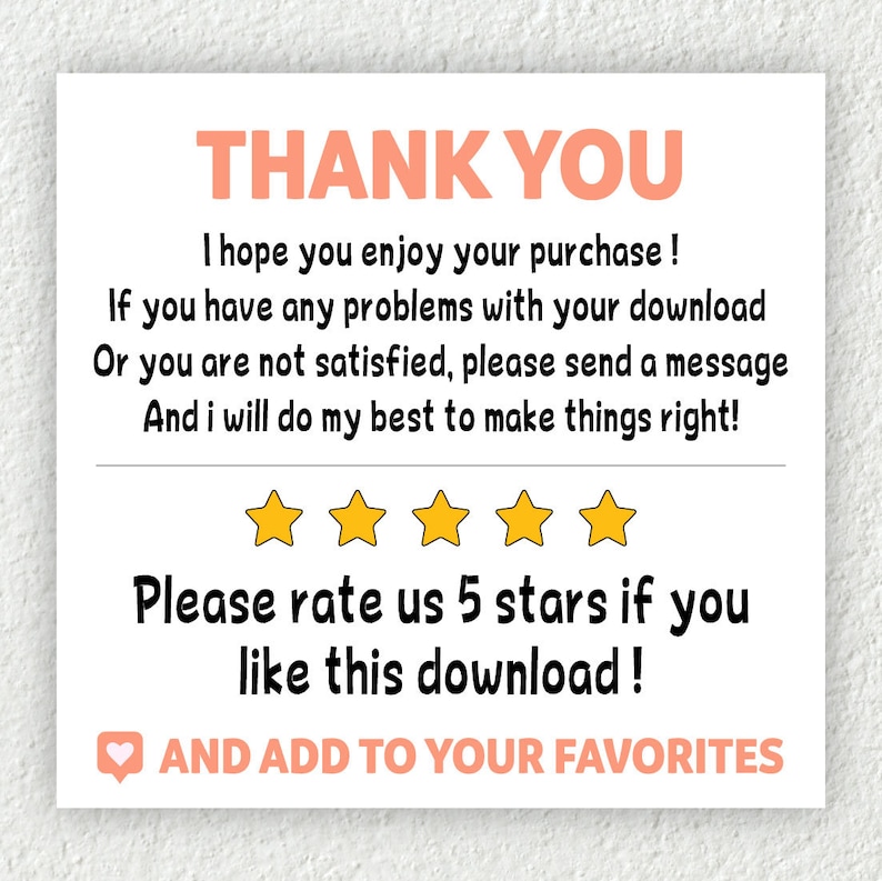 May include: A white thank you card with pink text. The text says "Thank You", "I hope you enjoy your purchase!", "If you have any problems with your download or you are not satisfied, please send a message and I will do my best to make things right!" and "Please rate us 5 stars if you like this download!" There are five yellow stars below the text. The text "AND ADD TO YOUR FAVORITES" is below the stars with a heart icon.