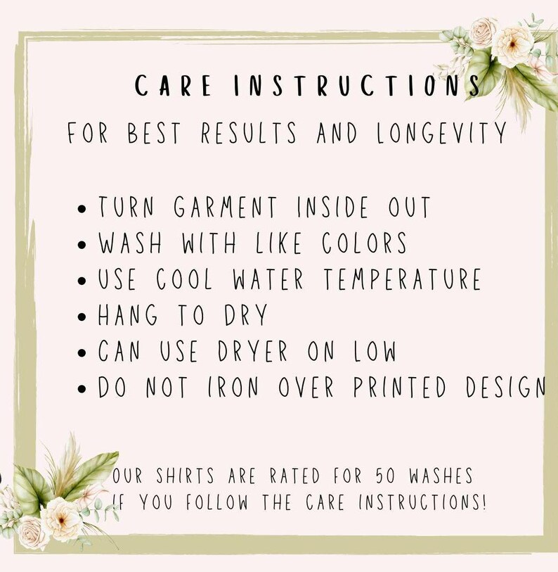 May include: Care instructions for a garment. Turn garment inside out, wash with like colors, use cool water temperature, hang to dry, can use dryer on low, do not iron over printed design. Our shirts are rated for 50 washes if you follow the care instructions!