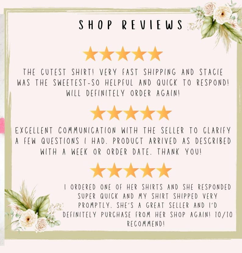 May include: Five-star reviews for a shop selling shirts. The reviews highlight fast shipping, excellent communication, and a positive customer experience. The text reads "The cutest shirt! Very fast shipping and Stacie was the sweetest-so helpful and quick to respond! Will definitely order again!"  "Excellent communication with the seller to clarify a few questions I had. Product arrived as described with a week or order date. Thank you!"  "I ordered one of her shirts and she responded super quick and my shirt shipped very promptly. She's a great seller and I'd definitely purchase from her shop again! 10/10 recommend!"