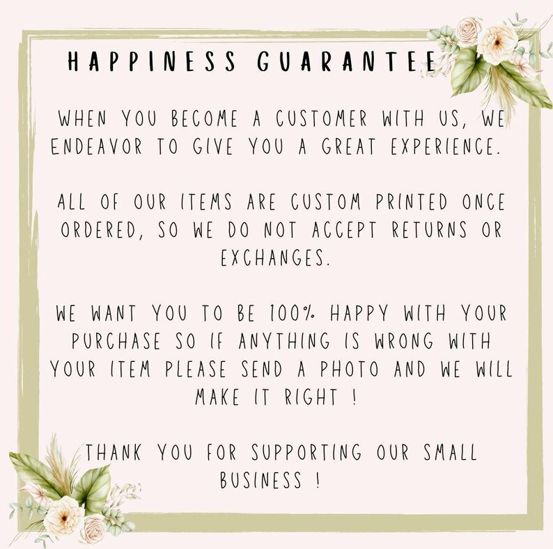 May include: A text-based image with a green border and floral accents. The text reads "Happiness Guarantee" and explains that all items are custom printed and returns or exchanges are not accepted. It also states that if there are any issues with an order, the customer should send a photo and the seller will make it right. The text ends with "Thank you for supporting our small business!"