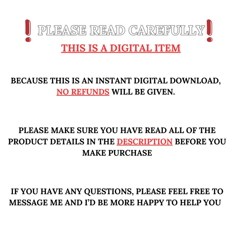K&ouml;nnte beinhalten: Ein rotes Ausrufezeichen mit dem Text "PLEASE READ CAREFULLY!" in Wei&szlig;. Unter dem Text befindet sich ein rotes Banner mit dem Text "THIS IS A DIGITAL ITEM" in Wei&szlig;. Der Text unter dem Banner lautet: "BECAUSE THIS IS AN INSTANT DIGITAL DOWNLOAD, NO REFUNDS WILL BE GIVEN. PLEASE MAKE SURE YOU HAVE READ ALL OF THE PRODUCT DETAILS IN THE DESCRIPTION BEFORE YOU MAKE PURCHASE. IF YOU HAVE ANY QUESTIONS, PLEASE FEEL FREE TO MESSAGE ME AND I'D BE MORE HAPPY TO HELP YOU."