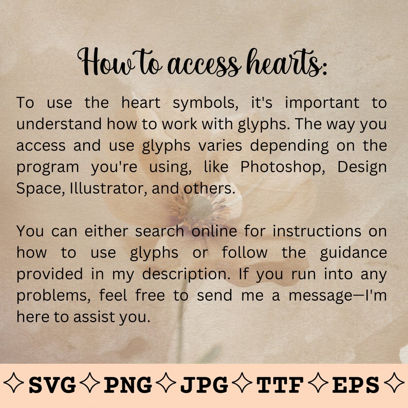 May include: A text-based image with a beige background and a floral design. The text reads "How to access hearts: To use the heart symbols, it's important to understand how to work with glyphs. The way you access and use glyphs varies depending on the program you're using, like Photoshop, Design Space, Illustrator, and others. You can either search online for instructions on how to use glyphs or follow the guidance provided in my description. If you run into any problems, feel free to send me a message-I'm here to assist you. ◇SVGPNG◇JPG◇TTFEPS"