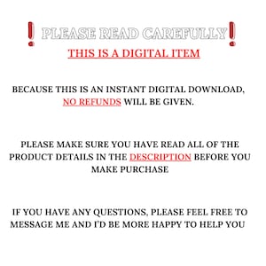 May include: A red exclamation point with the text "PLEASE READ CAREFULLY!" in white. Below the text is a red banner with the text "THIS IS A DIGITAL ITEM" in white. The text below the banner reads "BECAUSE THIS IS AN INSTANT DIGITAL DOWNLOAD, NO REFUNDS WILL BE GIVEN. PLEASE MAKE SURE YOU HAVE READ ALL OF THE PRODUCT DETAILS IN THE DESCRIPTION BEFORE YOU MAKE PURCHASE. IF YOU HAVE ANY QUESTIONS, PLEASE FEEL FREE TO MESSAGE ME AND I'D BE MORE HAPPY TO HELP YOU."