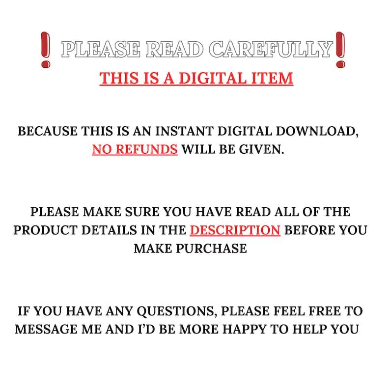 May include: A red exclamation point with the text "PLEASE READ CAREFULLY!" in white. Below the text is a red banner with the text "THIS IS A DIGITAL ITEM" in white. The text below the banner reads "BECAUSE THIS IS AN INSTANT DIGITAL DOWNLOAD, NO REFUNDS WILL BE GIVEN. PLEASE MAKE SURE YOU HAVE READ ALL OF THE PRODUCT DETAILS IN THE DESCRIPTION BEFORE YOU MAKE PURCHASE. IF YOU HAVE ANY QUESTIONS, PLEASE FEEL FREE TO MESSAGE ME AND I'D BE MORE HAPPY TO HELP YOU."