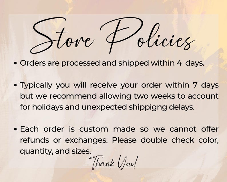 May include: Store policies text on a pink and white background. Orders are processed and shipped within 4 days. Typically you will receive your order within 7 days but we recommend allowing two weeks to account for holidays and unexpected shipping delays. Each order is custom made so we cannot offer refunds or exchanges. Please double check color, quantity, and sizes. Thank You!