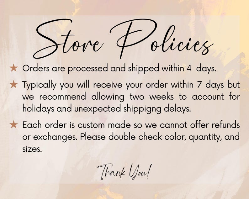 May include: Store policies text on a pink and orange background. Orders are processed and shipped within 4 days. Typically you will receive your order within 7 days but we recommend allowing two weeks to account for holidays and unexpected shipping delays. Each order is custom made so we cannot offer refunds or exchanges. Please double check color, quantity, and sizes. Thank You!