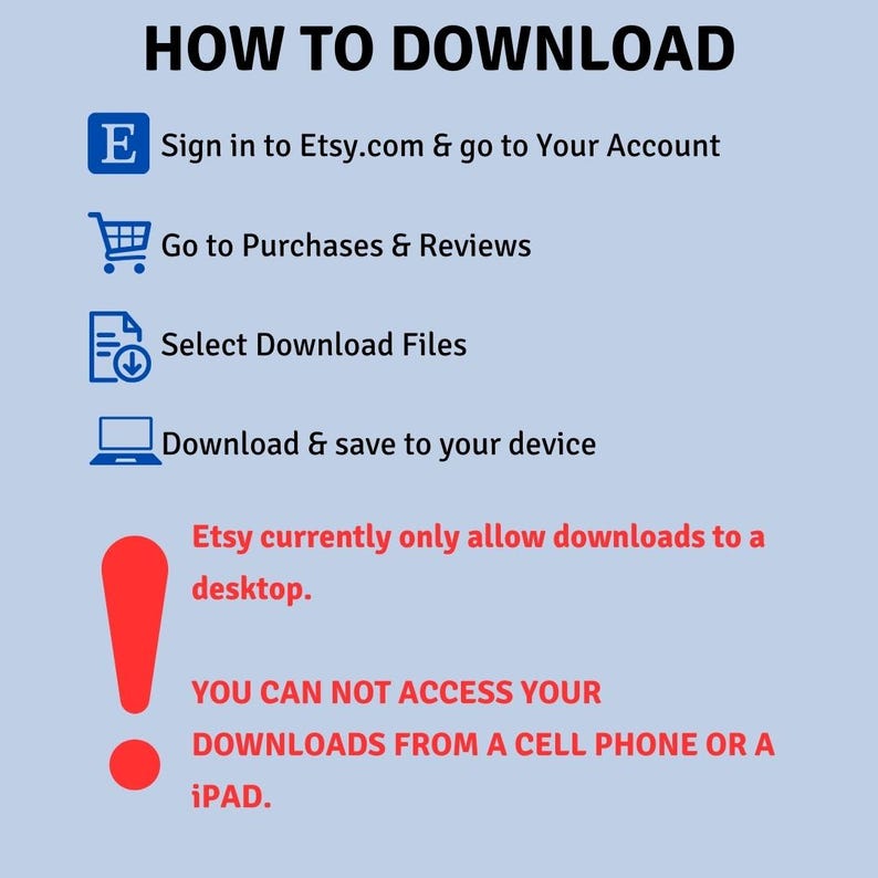May include: A blue and white infographic with a red exclamation point. The infographic explains how to download digital files from Etsy.com. The text reads: "HOW TO DOWNLOAD", "Sign in to Etsy.com & go to Your Account", "Go to Purchases & Reviews", "Select Download Files", "Download & save to your device", "Etsy currently only allow downloads to a desktop.", "YOU CAN NOT ACCESS YOUR DOWNLOADS FROM A CELL PHONE OR A iPAD."