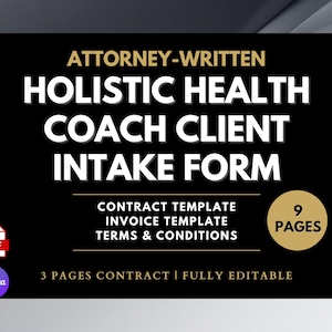 May include: A black graphic with the text "ATTORNEY-WRITTEN HOLISTIC HEALTH COACH CLIENT INTAKE FORM". Includes "CONTRACT TEMPLATE", "INVOICE TEMPLATE", and "TERMS & CONDITIONS". The graphic also states "9 PAGES" and "3 PAGES CONTRACT | FULLY EDITABLE".