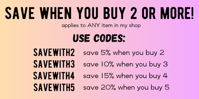 May include: A pink and orange gradient background with black text that reads "SAVE WHEN YOU BUY 2 OR MORE!" and "applies to ANY item in my shop". Below the text is a list of discount codes and the corresponding discount percentage for buying 2, 3, 4, or 5 items. The text reads "USE CODES:" followed by "SAVEWITH2 save 5% when you buy 2", "SAVEWITH3 save 10% when you buy 3", "SAVEWITH4 save 15% when you buy 4", and "SAVEWITH5 save 20% when you buy 5".
