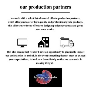 May include: Black and white icons of a computer monitor, a building, and a delivery truck. Text reads "our production partners" and explains that the company works with trusted off-site production partners to offer high quality products. The text also states that this allows the company to focus on designing unique products and providing great customer service. The text also explains that the company does not have the opportunity to physically inspect orders prior to arrival. The text encourages customers to contact the company immediately if they are not satisfied with their order. The text concludes with the phrase "by simply said studio".