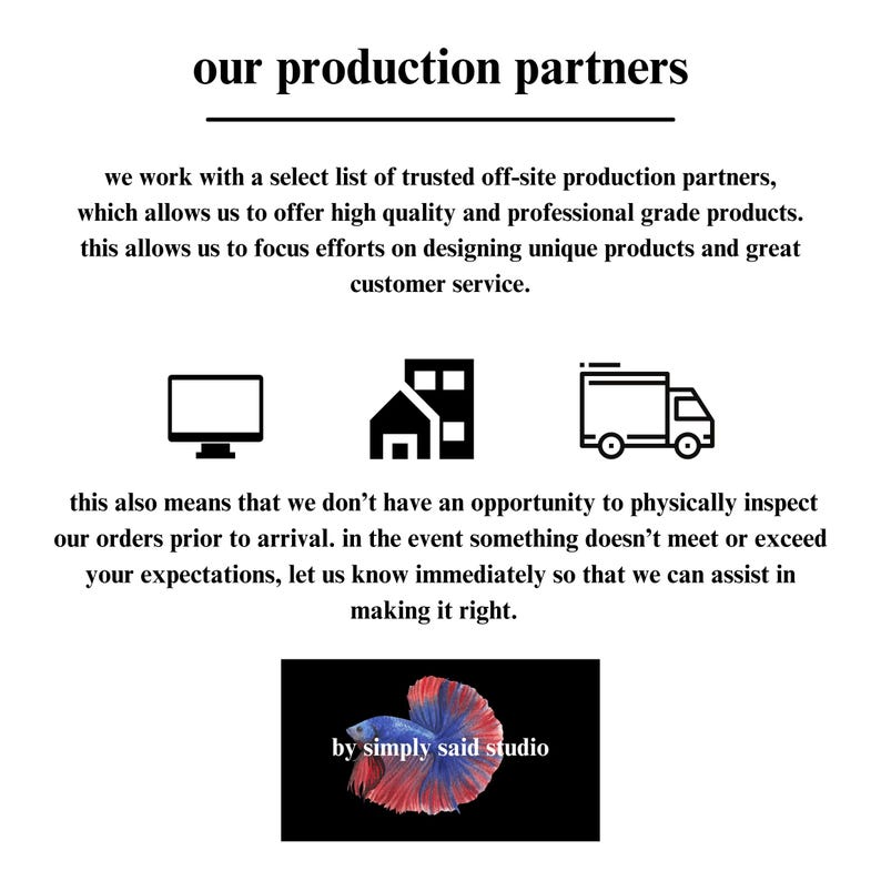 May include: Black and white icons of a computer monitor, a building, and a delivery truck. Text reads "our production partners" and explains that the company works with trusted off-site production partners to offer high quality products. The text also states that this allows the company to focus on designing unique products and providing great customer service. The text also explains that the company does not have the opportunity to physically inspect orders prior to arrival. The text encourages customers to contact the company immediately if they are not satisfied with their order. The text concludes with the phrase "by simply said studio".