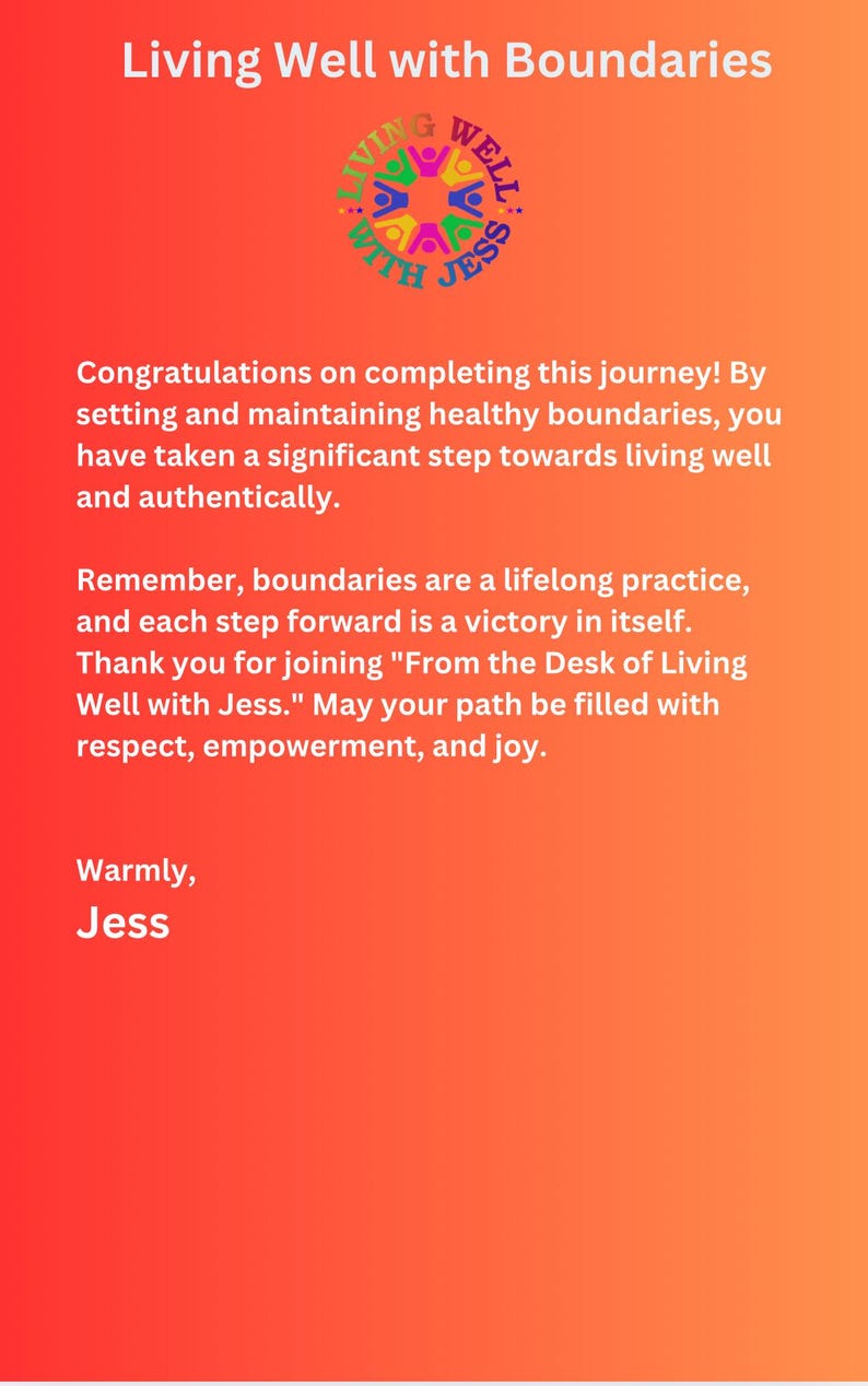 K&ouml;nnte beinhalten: Ein orange-gelber Verlaufshintergrund mit einem wei&szlig;en Kreis, der den Text "Living Well with Jess" und eine bunte Grafik von Menschen, die sich an den H&auml;nden halten, enth&auml;lt. Der Text darunter lautet: "Herzlichen Gl&uuml;ckwunsch zum Abschluss dieser Reise! Indem Sie gesunde Grenzen setzen und aufrechterhalten, haben Sie einen bedeutenden Schritt in Richtung eines guten und authentischen Lebens gemacht. Denken Sie daran, Grenzen sind eine lebenslange Praxis, und jeder Schritt nach vorne ist ein Sieg an sich. Vielen Dank, dass Sie "From the Desk of Living Well with Jess." beitreten. M&ouml;ge Ihr Weg mit Respekt, Empowerment und Freude gef&uuml;llt sein. Herzliche Gr&uuml;&szlig;e, Jess."