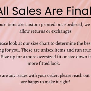 May include: Pink background with black text that reads "All Sales Are Final". The text below explains that all items are custom printed and that returns or exchanges are not allowed. It also explains that the sizing is unisex and runs true to size. The text also explains that customers can size up for a more oversized fit or size down for a more fitted look. The final text explains that if there are any issues with the order, customers can reach out and the seller will be happy to make it right.