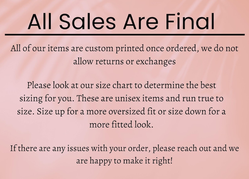 May include: Pink background with black text that reads "All Sales Are Final". The text below explains that all items are custom printed and that returns or exchanges are not allowed. It also explains that the sizing is unisex and runs true to size. The text also explains that customers can size up for a more oversized fit or size down for a more fitted look. The final text explains that if there are any issues with the order, customers can reach out and the seller will be happy to make it right.