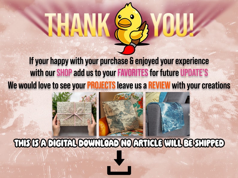 May include: A digital download graphic with a yellow cartoon duck holding a paintbrush. The text "THANK YOU!" is in large, yellow letters. The text "If your happy with your purchase & enjoyed your experience with our SHOP add us to your FAVORITES for future UPDATE'S We would love to see your PROJECTS leave us a REVIEW with your creations THIS IS A DIGITAL DOWNLOAD NO ARTICLE WILL BE SHIPPED" is in black text. There is a download arrow icon below the text.