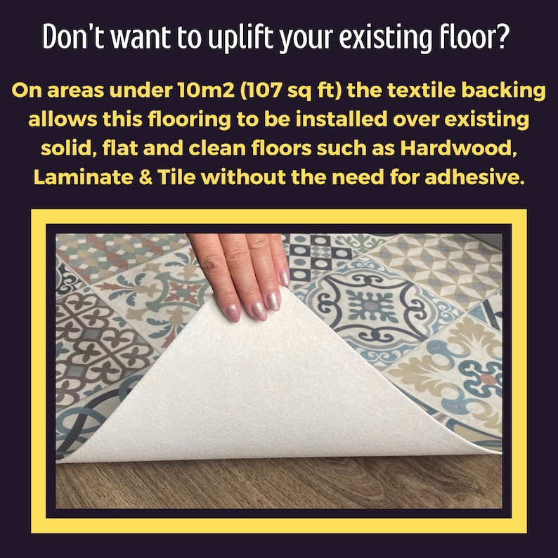 May include: Close-up of a patterned tile flooring with a white backing. The backing is being lifted to show that it can be installed over existing floors without adhesive. The text on the image reads: "Don't want to uplift your existing floor? On areas under 10m2 (107 sq ft) the textile backing allows this flooring to be installed over existing solid, flat and clean floors such as Hardwood, Laminate & Tile without the need for adhesive."