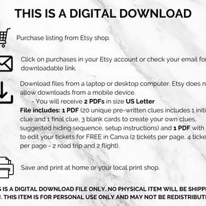May include: A digital download graphic with instructions on how to download and print the files. The text reads "This is a digital download. Purchase listing from Etsy shop. Click on purchases in your Etsy account or check your email for a downloadable link. Download files from a laptop or desktop computer. Etsy does not allow downloads from a mobile device. You will receive 2 PDFs in size US Letter. File includes: 1 PDF (20 unique pre-written clues includes 1 initial clue and 1 final clue, 3 blank cards to create your own clues, suggested hiding sequence, setup instructions) and 1 PDF with link to edit your tickets for FREE in Canva (2 tickets per page, 4 tickets per page - 2 road trip and 2 flight). Save and print at home or your local print shop. **THIS IS A DIGITAL DOWNLOAD FILE ONLY. NO PHYSICAL ITEM WILL BE SHIPPED TO YOU. THIS ITEM IS FOR PERSONAL USE ONLY AND MAY NOT BE REDISTRIBUTED.**"
