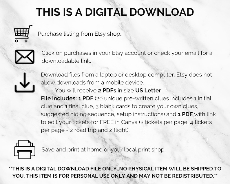 May include: A digital download graphic with instructions on how to download and print the files. The text reads "This is a digital download. Purchase listing from Etsy shop. Click on purchases in your Etsy account or check your email for a downloadable link. Download files from a laptop or desktop computer. Etsy does not allow downloads from a mobile device. You will receive 2 PDFs in size US Letter. File includes: 1 PDF (20 unique pre-written clues includes 1 initial clue and 1 final clue, 3 blank cards to create your own clues, suggested hiding sequence, setup instructions) and 1 PDF with link to edit your tickets for FREE in Canva (2 tickets per page, 4 tickets per page - 2 road trip and 2 flight). Save and print at home or your local print shop. **THIS IS A DIGITAL DOWNLOAD FILE ONLY. NO PHYSICAL ITEM WILL BE SHIPPED TO YOU. THIS ITEM IS FOR PERSONAL USE ONLY AND MAY NOT BE REDISTRIBUTED.**"