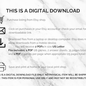 May include: A digital download graphic with instructions on how to download a digital file from Etsy. The graphic includes icons for a shopping cart, an email, a download arrow, and a printer. The text reads "This is a digital download. Purchase listing from Etsy shop. Click on purchases in your Etsy account or check your email for a downloadable link. Download files from a laptop or desktop computer. Etsy does not allow downloads from a mobile device. You will receive 2 PDFs in size US Letter. File includes: 1 PDF (28 games, 2 answer sheets, 35 pages total) and 1 PDF 2 games per page when appropriate (25 pages total). Save and print at home or your local print shop. "This is a digital download file only. No physical item will be shipped to you. This item is for personal use only and may not be redistributed."