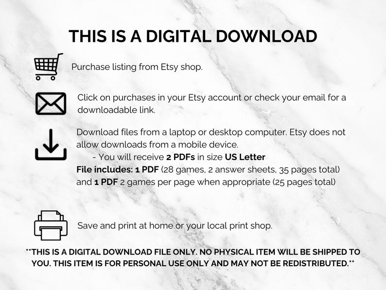 May include: A digital download graphic with instructions on how to download a digital file from Etsy. The graphic includes icons for a shopping cart, an email, a download arrow, and a printer. The text reads "This is a digital download. Purchase listing from Etsy shop. Click on purchases in your Etsy account or check your email for a downloadable link. Download files from a laptop or desktop computer. Etsy does not allow downloads from a mobile device. You will receive 2 PDFs in size US Letter. File includes: 1 PDF (28 games, 2 answer sheets, 35 pages total) and 1 PDF 2 games per page when appropriate (25 pages total). Save and print at home or your local print shop. "This is a digital download file only. No physical item will be shipped to you. This item is for personal use only and may not be redistributed."