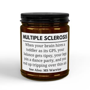 May include: A brown glass candle jar with a black lid and a white rectangular label. The label features the text: MULTIPLE SCLEROSIS. When your brain hires a toddler as its GPS, your balance gets tipsy, your legs join a dance party, and you end up tripping over thin air. See Also: MS Warrior.