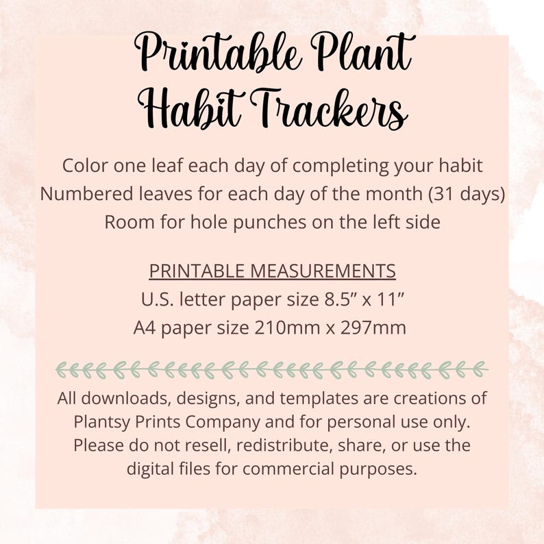 May include: Printable plant habit trackers with instructions to colour one leaf each day of completing a habit. The trackers are designed for UK letter size paper (8.5" x 11") or A4 paper (210mm x 297mm). The text also states that all downloads, designs, and templates are creations of Plantsy Prints Company and for personal use only. Please do not resell, redistribute, share, or use the digital files for commercial purposes.