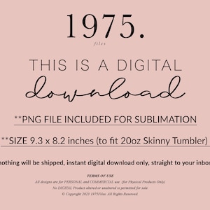 May include: A digital download graphic with the text "1975. files THIS IS A DIGITAL download **PNG FILE INCLUDED FOR SUBLIMATION **SIZE 9.3 x 8.2 inches (to fit 20oz Skinny Tumbler) nothing will be shipped, instant digital download only, straight to your inbox TERMS OF USE All designs are for PERSONAL and COMMERCIAL use. (for Physical Products Only) No DIGITAL Product altered or unaltered is permitted for sale &copy;Copyright 2023 1975Files. All Rights Reserved."