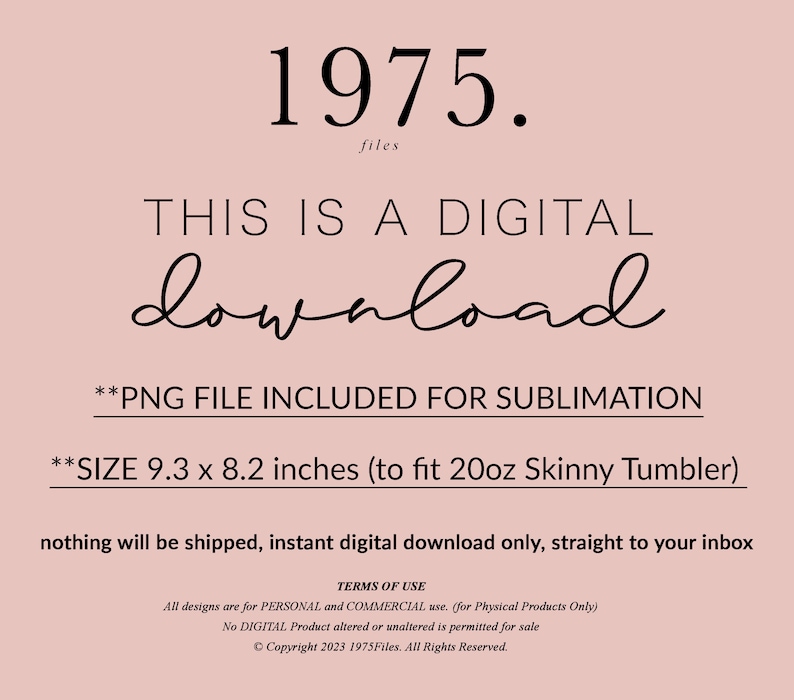 May include: A digital download graphic with the text "1975. files THIS IS A DIGITAL download **PNG FILE INCLUDED FOR SUBLIMATION **SIZE 9.3 x 8.2 inches (to fit 20oz Skinny Tumbler) nothing will be shipped, instant digital download only, straight to your inbox TERMS OF USE All designs are for PERSONAL and COMMERCIAL use. (for Physical Products Only) No DIGITAL Product altered or unaltered is permitted for sale &copy;Copyright 2023 1975Files. All Rights Reserved."
