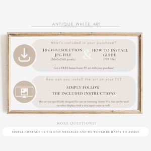 May include: A beige and brown framed image with the text "Antique White Art" at the top. The image includes instructions for installing high-resolution digital art on a Samsung Frame TV. The text says "What's included in your purchase?" and lists "High-Resolution JPG File (3840x2160 pixels)" and "How to Install Guide (PDF file)". The text also says "Get a FREE bonus frame TV art with your purchase!" and "How can you install the art on your TV?" and "Simply follow the included instructions". The text also says "The art was specifically designed for use on Samsung Frame TVs, but can be used on other displays with a 16:9 aspect ratio as well." The text also says "More questions? Simply contact us via Etsy messages and we would be happy to assist."