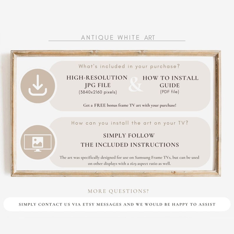 May include: A beige and brown framed image with the text "Antique White Art" at the top. The image includes instructions for installing high-resolution digital art on a Samsung Frame TV. The text says "What's included in your purchase?" and lists "High-Resolution JPG File (3840x2160 pixels)" and "How to Install Guide (PDF file)". The text also says "Get a FREE bonus frame TV art with your purchase!" and "How can you install the art on your TV?" and "Simply follow the included instructions". The text also says "The art was specifically designed for use on Samsung Frame TVs, but can be used on other displays with a 16:9 aspect ratio as well." The text also says "More questions? Simply contact us via Etsy messages and we would be happy to assist."