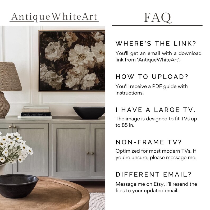 May include: A digital download of a floral print, perfect for displaying on a TV screen. The image is designed to fit TVs up to 85 inches. The text "WHERE'S THE LINK?" is displayed in black text on a white background. The text "You'll get an email with a download link from 'Antique WhiteArt'." is displayed in black text on a white background. The text "HOW TO UPLOAD?" is displayed in black text on a white background. The text "You'll receive a PDF guide with instructions." is displayed in black text on a white background. The text "I HAVE A LARGE TV." is displayed in black text on a white background. The text "The image is designed to fit TVs up to 85 in." is displayed in black text on a white background. The text "NON-FRAME TV?" is displayed in black text on a white background. The text "Optimized for most modern TVs. If you're unsure, please message me." is displayed in black text on a white background. The text "DIFFERENT EMAIL?" is displayed in black text on a white background. The text "Message me on Etsy, I'll resend the files to your updated email." is displayed in black text on a white background.