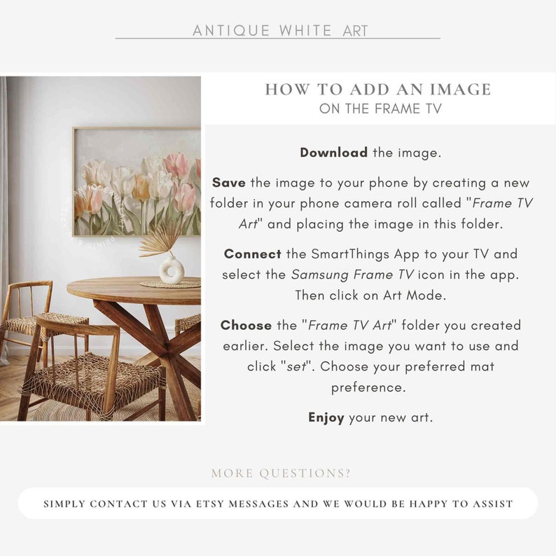 May include: Instructions on how to add an image to a Samsung Frame TV. The image shows a wooden table with two chairs and a framed painting of flowers on the wall. The text on the image reads "Download the image. Save the image to your phone by creating a new folder in your phone camera roll called "Frame TV Art" and placing the image in this folder. Connect the SmartThings App to your TV and select the Samsung Frame TV icon in the app. Then click on Art Mode. Choose the "Frame TV Art" folder you created earlier. Select the image you want to use and click "set". Choose your preferred mat preference. Enjoy your new art. More questions? Simply contact us via Etsy messages and we would be happy to assist."