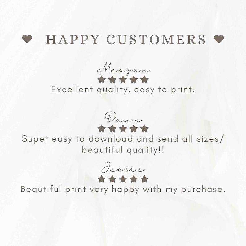 May include: A digital print featuring customer testimonials. The text reads "HAPPY CUSTOMERS" above three reviews. Meagan says "Excellent quality, easy to print." Dawn says "Super easy to download and send all sizes/ beautiful quality!!" Jessie says "Beautiful print very happy with my purchase."