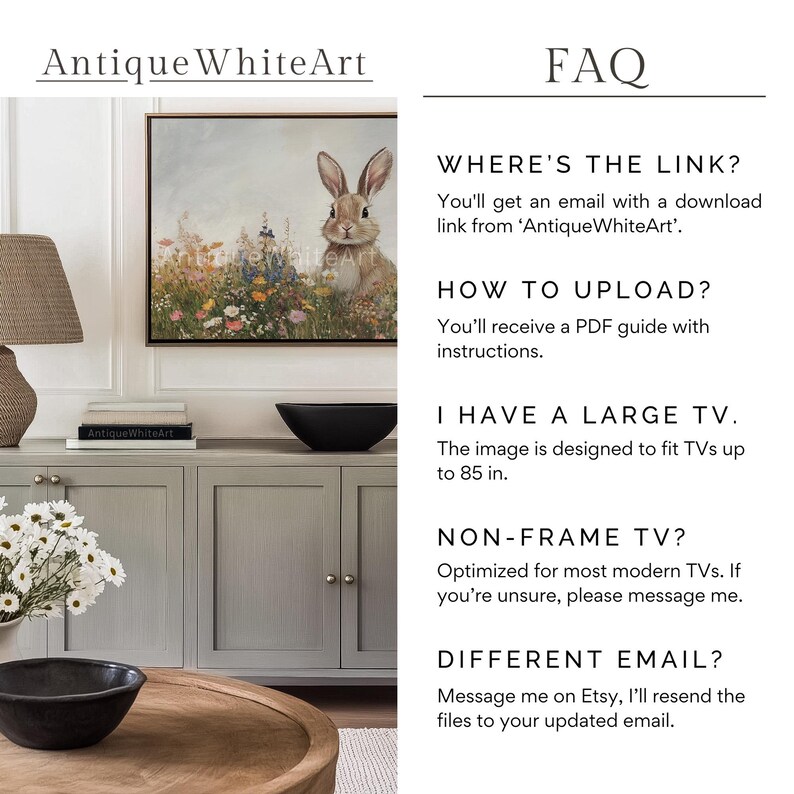 Op de afbeelding: Een digitale kunstprint van een konijn in een bloemenveld. De print is ingelijst en hangt aan een muur. De tekst "FAQ" staat in de rechterbovenhoek van de afbeelding. De tekst "WHERE'S THE LINK?" staat onder de FAQ-tekst. De tekst "You'll get an email with a download link from 'Antique WhiteArt'." staat onder de tekst "WHERE'S THE LINK?" De tekst "HOW TO UPLOAD?" staat onder de vorige tekst. De tekst "You'll receive a PDF guide with instructions." staat onder de tekst "HOW TO UPLOAD?" De tekst "I HAVE A LARGE TV." staat onder de vorige tekst. De tekst "The image is designed to fit TVs up to 85 in." staat onder de tekst "I HAVE A LARGE TV." De tekst "NON-FRAME TV?" staat onder de vorige tekst. De tekst "Optimized for most modern TVs. If you're unsure, please message me." staat onder de tekst "NON-FRAME TV?" De tekst "DIFFERENT EMAIL?" staat onder de vorige tekst. De tekst "Message me on Etsy, I'll resend the files to your updated email." staat onder de tekst "DIFFERENT EMAIL?"
