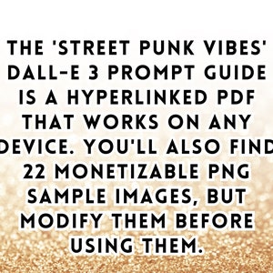 May include: Text on a gold glitter background that reads: 'THE 'STREET PUNK VIBES' DALL-E 3 PROMPT GUIDE IS A HYPERLINKED PDF THAT WORKS ON ANY DEVICE. YOU'LL ALSO FIND 22 MONETIZABLE PNG SAMPLE IMAGES, BUT MODIFY THEM BEFORE USING THEM.'