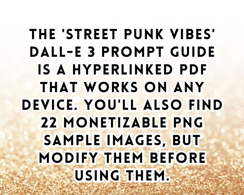 May include: Text on a gold glitter background that reads: 'THE 'STREET PUNK VIBES' DALL-E 3 PROMPT GUIDE IS A HYPERLINKED PDF THAT WORKS ON ANY DEVICE. YOU'LL ALSO FIND 22 MONETIZABLE PNG SAMPLE IMAGES, BUT MODIFY THEM BEFORE USING THEM.'