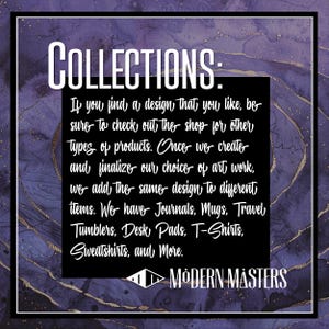 May include: A purple and gold textured background with white text that reads "COLLECTIONS: If you find a design that you like, be sure to check out the shop for other types of products. Once we create and finalize our choice of art work, we add the same design to different items. We have Journals, Mugs, Travel Tumblers, Desk Pads, T-Shirts, Sweatshirts, and More. ►MODERN MASTERS"